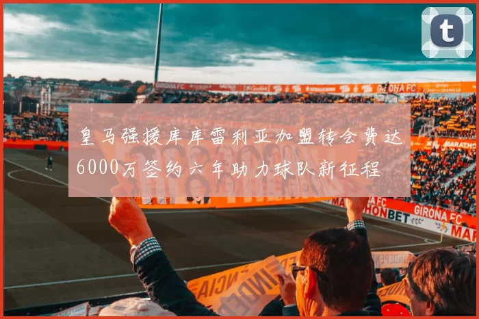 皇马强援库库雷利亚加盟转会费达6000万签约六年助力球队新征程